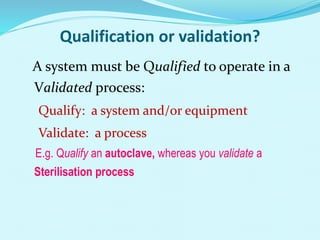 Qualification or validation?
A system must be Qualified to operate in a
Validated process:
Qualify: a system and/or equipment
Validate: a process
E.g. Qualify an autoclave, whereas you validate a
Sterilisation process
 