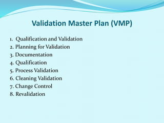 Validation Master Plan (VMP)
1. Qualification and Validation
2. Planning for Validation
3. Documentation
4. Qualification
5. Process Validation
6. Cleaning Validation
7. Change Control
8. Revalidation
 