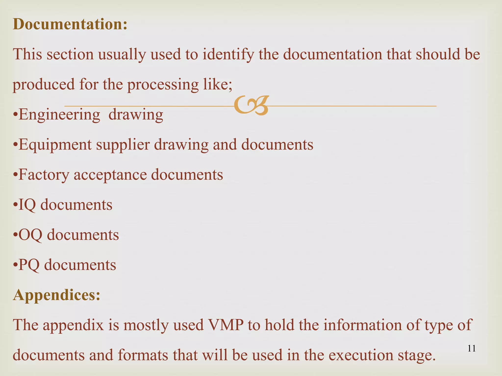 
11
Documentation:
This section usually used to identify the documentation that should be
produced for the processing like;
•Engineering drawing
•Equipment supplier drawing and documents
•Factory acceptance documents
•IQ documents
•OQ documents
•PQ documents
Appendices:
The appendix is mostly used VMP to hold the information of type of
documents and formats that will be used in the execution stage.
 