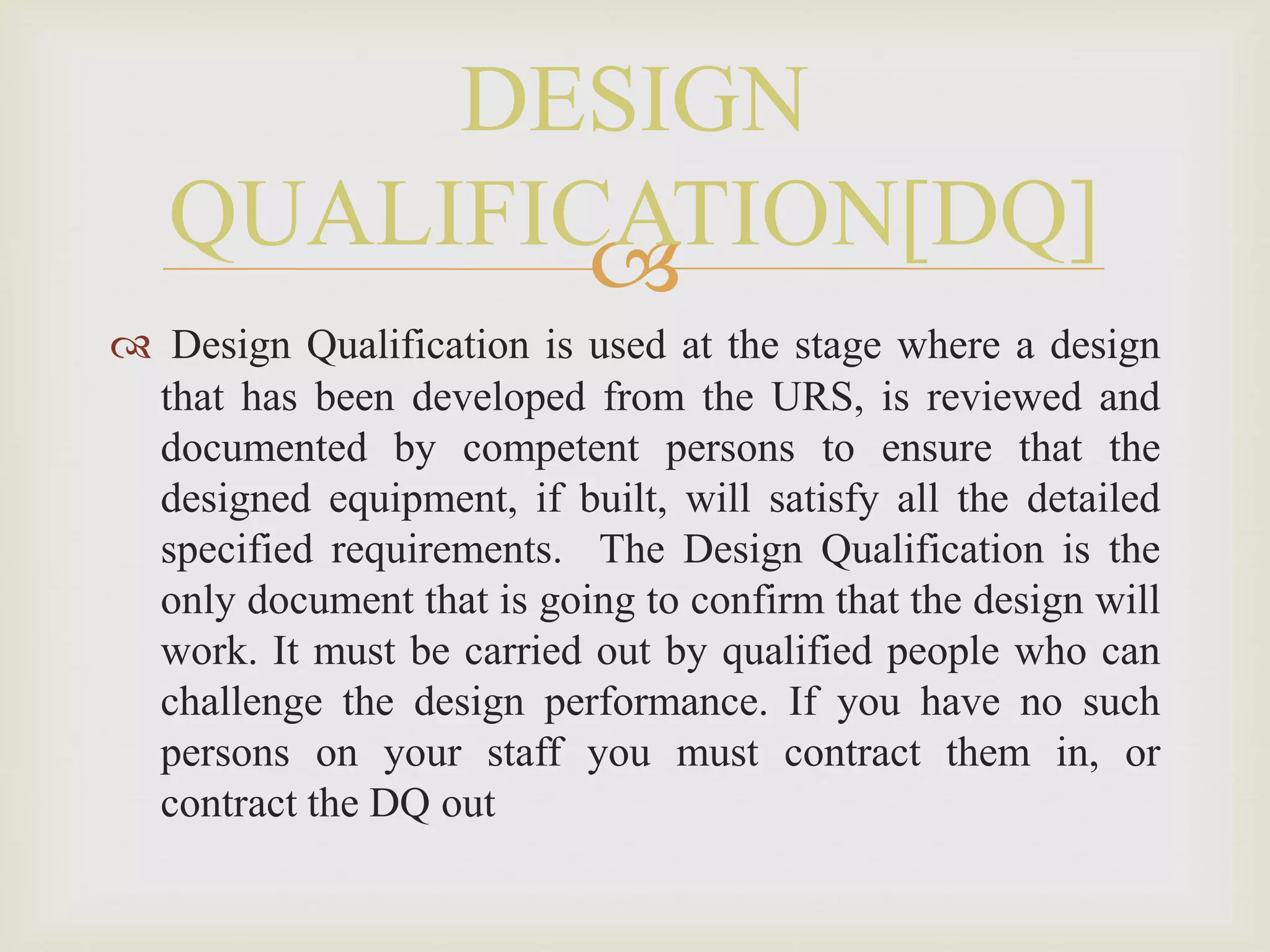 
 Design Qualification is used at the stage where a design
that has been developed from the URS, is reviewed and
documented by competent persons to ensure that the
designed equipment, if built, will satisfy all the detailed
specified requirements. The Design Qualification is the
only document that is going to confirm that the design will
work. It must be carried out by qualified people who can
challenge the design performance. If you have no such
persons on your staff you must contract them in, or
contract the DQ out
DESIGN
QUALIFICATION[DQ]
 