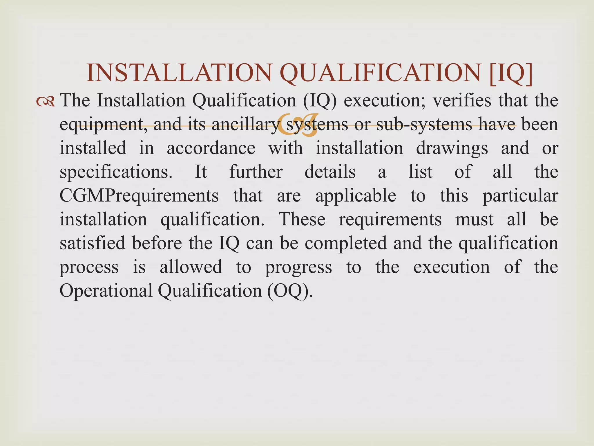 
 The Installation Qualification (IQ) execution; verifies that the
equipment, and its ancillary systems or sub-systems have been
installed in accordance with installation drawings and or
specifications. It further details a list of all the
CGMPrequirements that are applicable to this particular
installation qualification. These requirements must all be
satisfied before the IQ can be completed and the qualification
process is allowed to progress to the execution of the
Operational Qualification (OQ).
INSTALLATION QUALIFICATION [IQ]
 