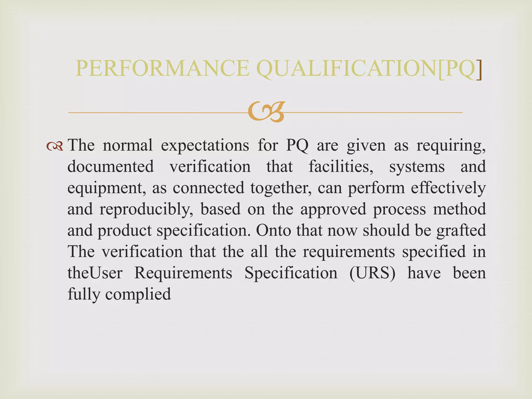 
 The normal expectations for PQ are given as requiring,
documented verification that facilities, systems and
equipment, as connected together, can perform effectively
and reproducibly, based on the approved process method
and product specification. Onto that now should be grafted
The verification that the all the requirements specified in
theUser Requirements Specification (URS) have been
fully complied
PERFORMANCE QUALIFICATION[PQ]
 