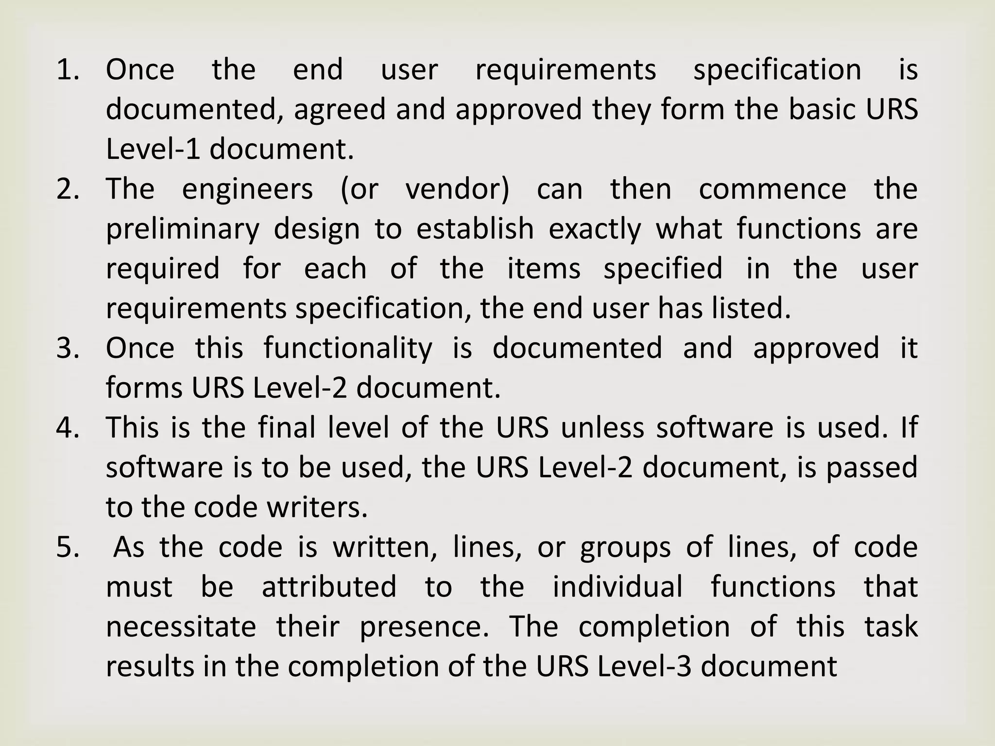 1. Once the end user requirements specification is
documented, agreed and approved they form the basic URS
Level-1 document.
2. The engineers (or vendor) can then commence the
preliminary design to establish exactly what functions are
required for each of the items specified in the user
requirements specification, the end user has listed.
3. Once this functionality is documented and approved it
forms URS Level-2 document.
4. This is the final level of the URS unless software is used. If
software is to be used, the URS Level-2 document, is passed
to the code writers.
5. As the code is written, lines, or groups of lines, of code
must be attributed to the individual functions that
necessitate their presence. The completion of this task
results in the completion of the URS Level-3 document
 