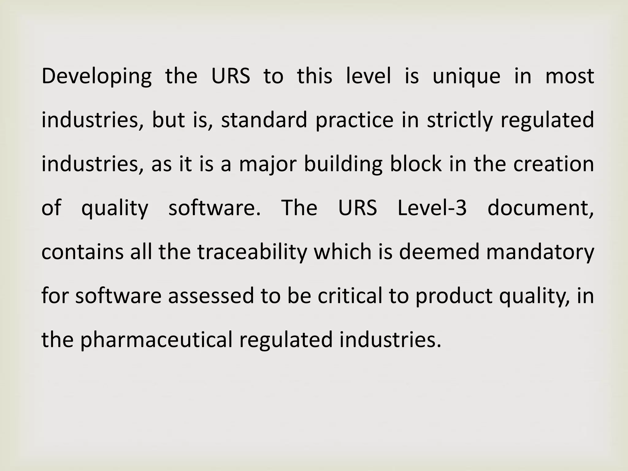 Developing the URS to this level is unique in most
industries, but is, standard practice in strictly regulated
industries, as it is a major building block in the creation
of quality software. The URS Level-3 document,
contains all the traceability which is deemed mandatory
for software assessed to be critical to product quality, in
the pharmaceutical regulated industries.
 