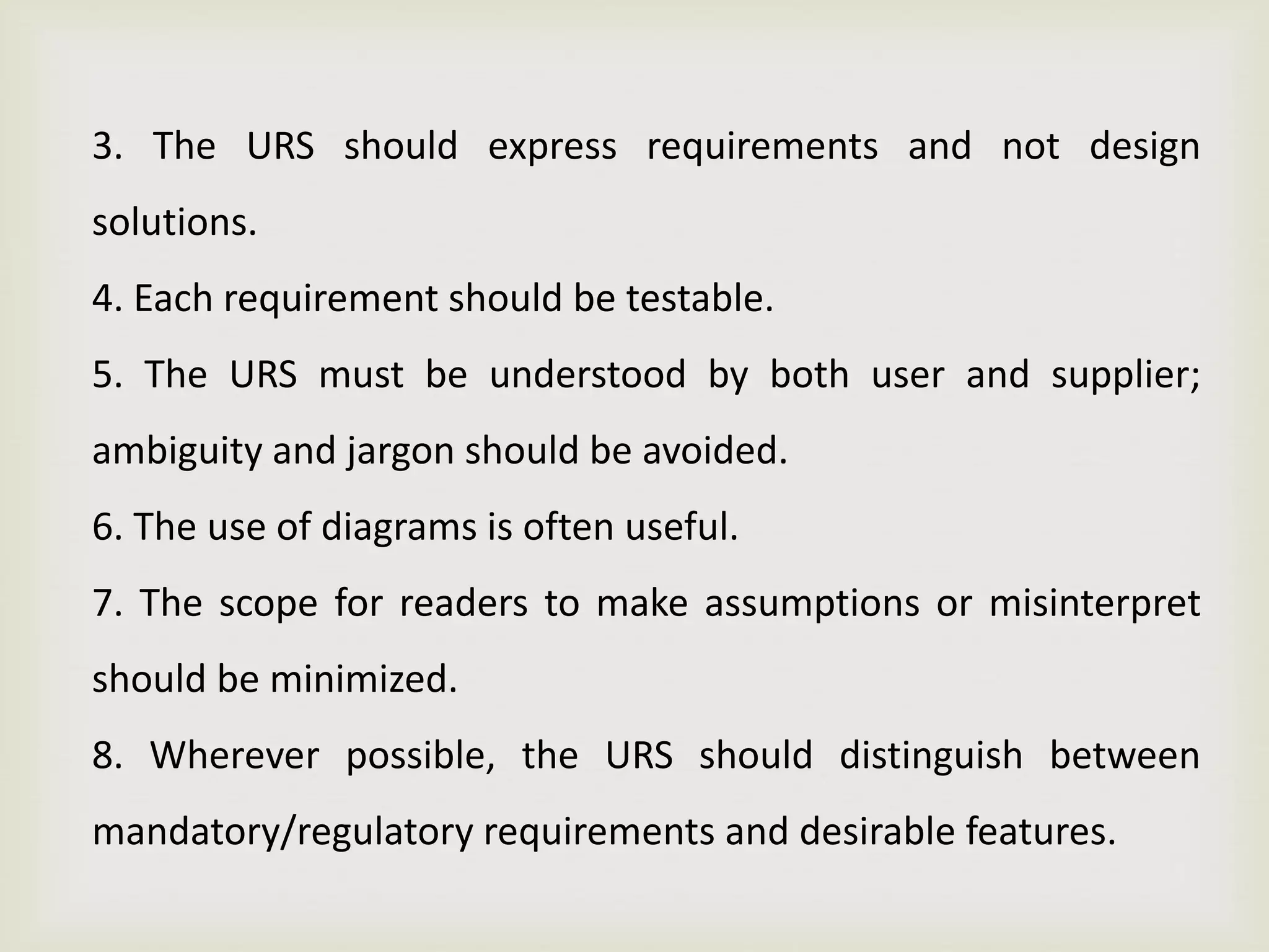 3. The URS should express requirements and not design
solutions.
4. Each requirement should be testable.
5. The URS must be understood by both user and supplier;
ambiguity and jargon should be avoided.
6. The use of diagrams is often useful.
7. The scope for readers to make assumptions or misinterpret
should be minimized.
8. Wherever possible, the URS should distinguish between
mandatory/regulatory requirements and desirable features.
 