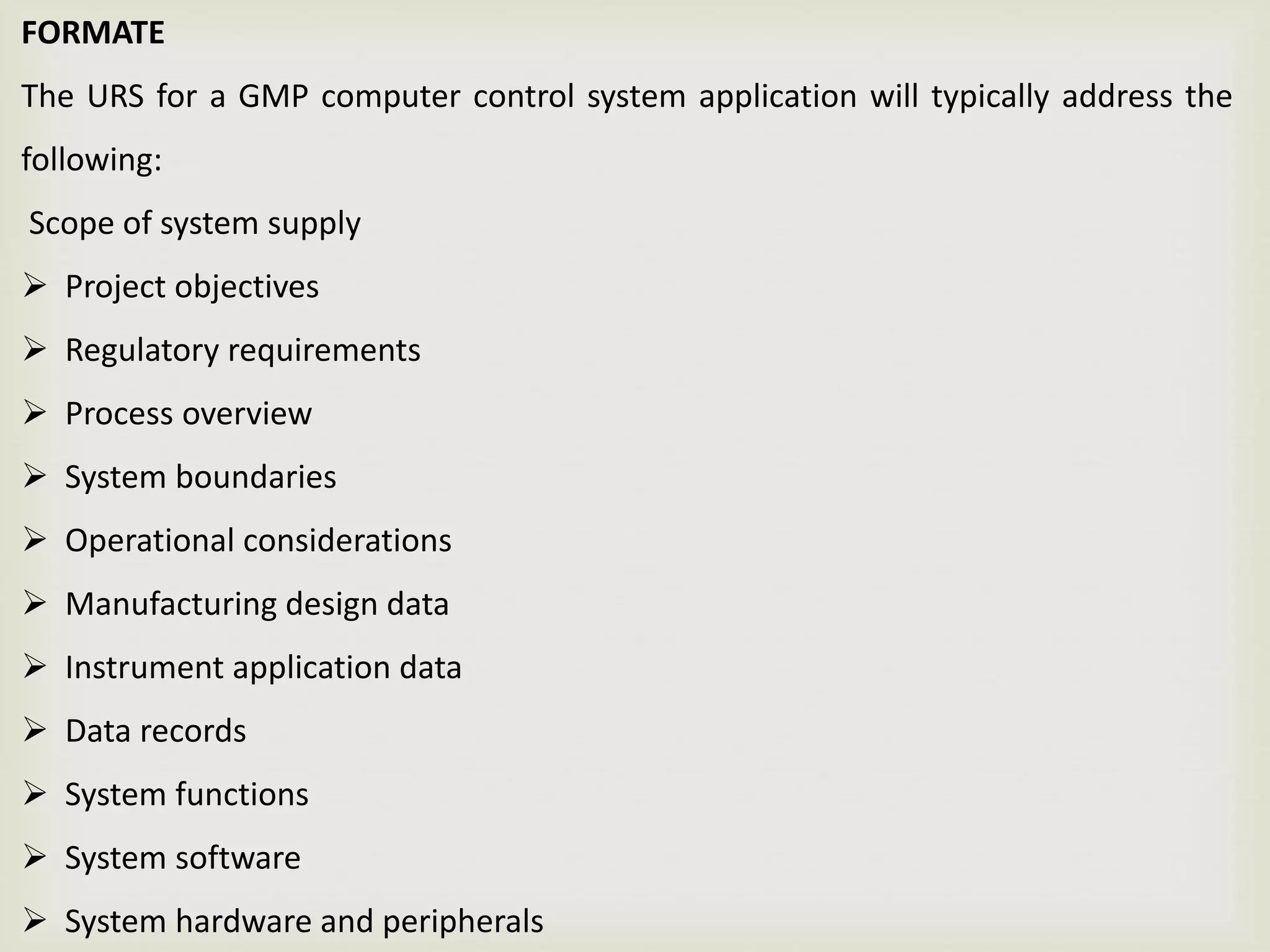FORMATE
The URS for a GMP computer control system application will typically address the
following:
Scope of system supply
 Project objectives
 Regulatory requirements
 Process overview
 System boundaries
 Operational considerations
 Manufacturing design data
 Instrument application data
 Data records
 System functions
 System software
 System hardware and peripherals
 