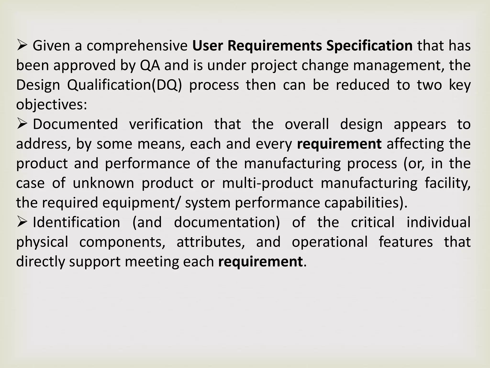  Given a comprehensive User Requirements Specification that has
been approved by QA and is under project change management, the
Design Qualification(DQ) process then can be reduced to two key
objectives:
 Documented verification that the overall design appears to
address, by some means, each and every requirement affecting the
product and performance of the manufacturing process (or, in the
case of unknown product or multi-product manufacturing facility,
the required equipment/ system performance capabilities).
 Identification (and documentation) of the critical individual
physical components, attributes, and operational features that
directly support meeting each requirement.
 