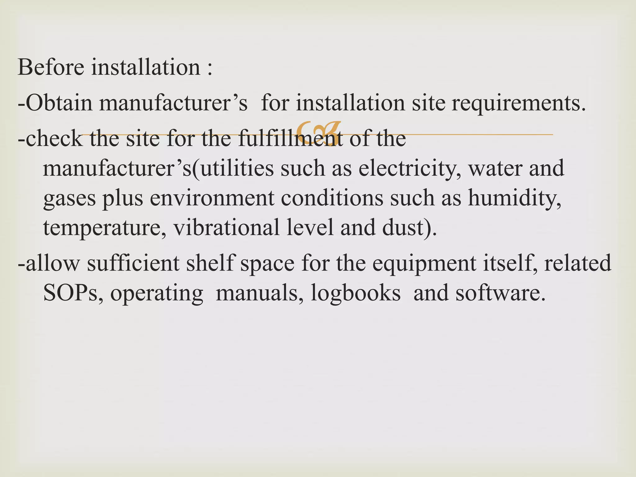 
Before installation :
-Obtain manufacturer’s for installation site requirements.
-check the site for the fulfillment of the
manufacturer’s(utilities such as electricity, water and
gases plus environment conditions such as humidity,
temperature, vibrational level and dust).
-allow sufficient shelf space for the equipment itself, related
SOPs, operating manuals, logbooks and software.
 