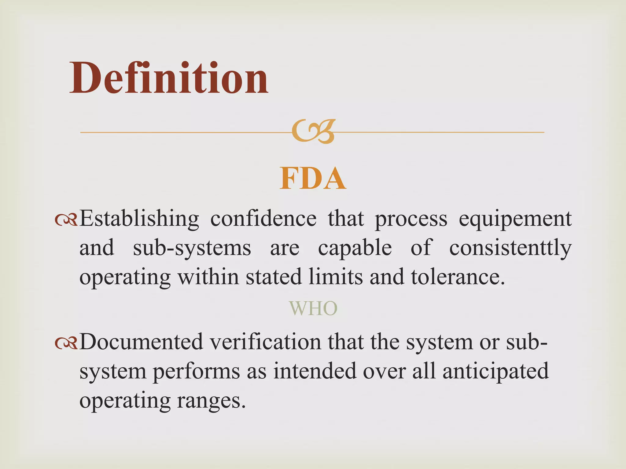 
FDA
Establishing confidence that process equipement
and sub-systems are capable of consistenttly
operating within stated limits and tolerance.
WHO
Documented verification that the system or sub-
system performs as intended over all anticipated
operating ranges.
Definition
 