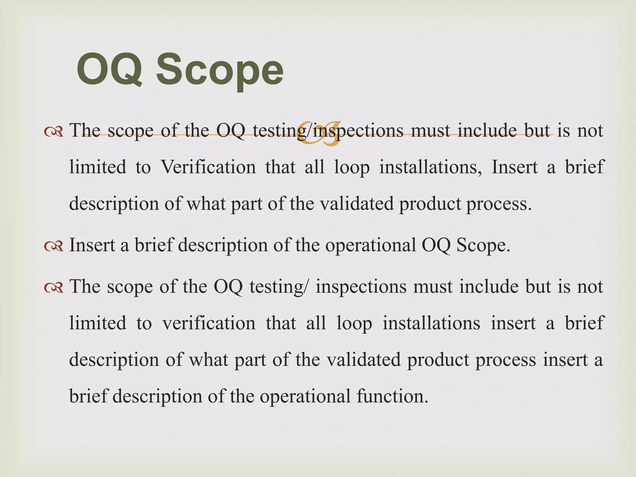  The scope of the OQ testing/inspections must include but is not
limited to Verification that all loop installations, Insert a brief
description of what part of the validated product process.
 Insert a brief description of the operational OQ Scope.
 The scope of the OQ testing/ inspections must include but is not
limited to verification that all loop installations insert a brief
description of what part of the validated product process insert a
brief description of the operational function.
OQ Scope
 