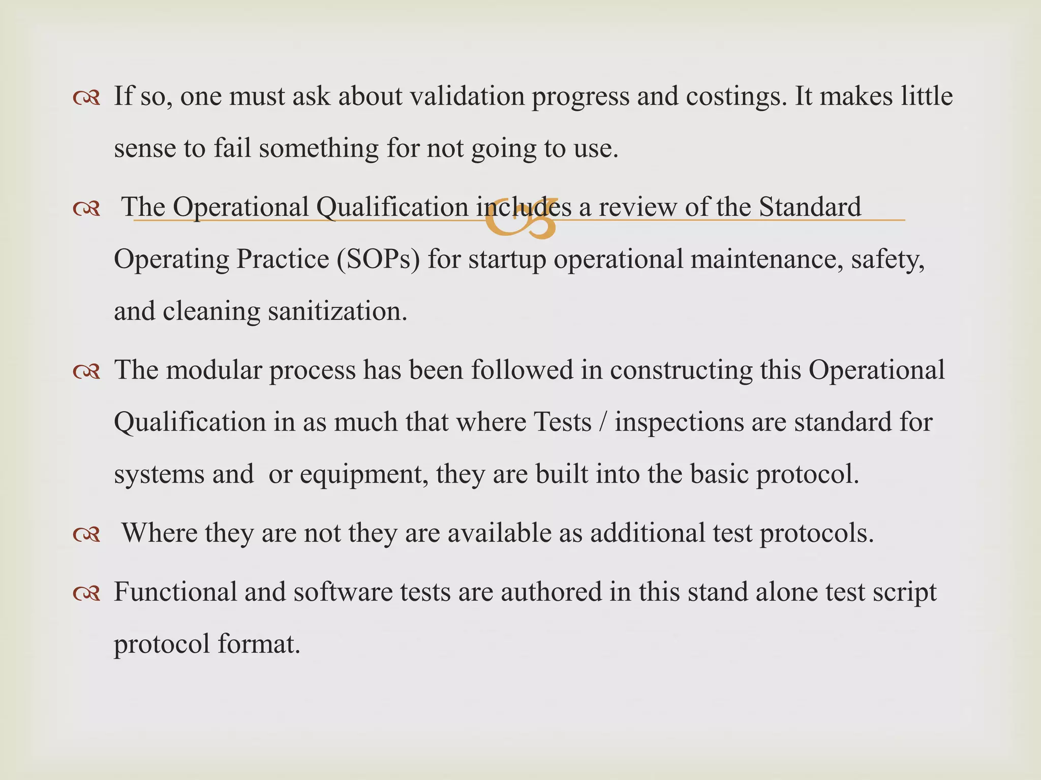 
 If so, one must ask about validation progress and costings. It makes little
sense to fail something for not going to use.
 The Operational Qualification includes a review of the Standard
Operating Practice (SOPs) for startup operational maintenance, safety,
and cleaning sanitization.
 The modular process has been followed in constructing this Operational
Qualification in as much that where Tests / inspections are standard for
systems and or equipment, they are built into the basic protocol.
 Where they are not they are available as additional test protocols.
 Functional and software tests are authored in this stand alone test script
protocol format.
 