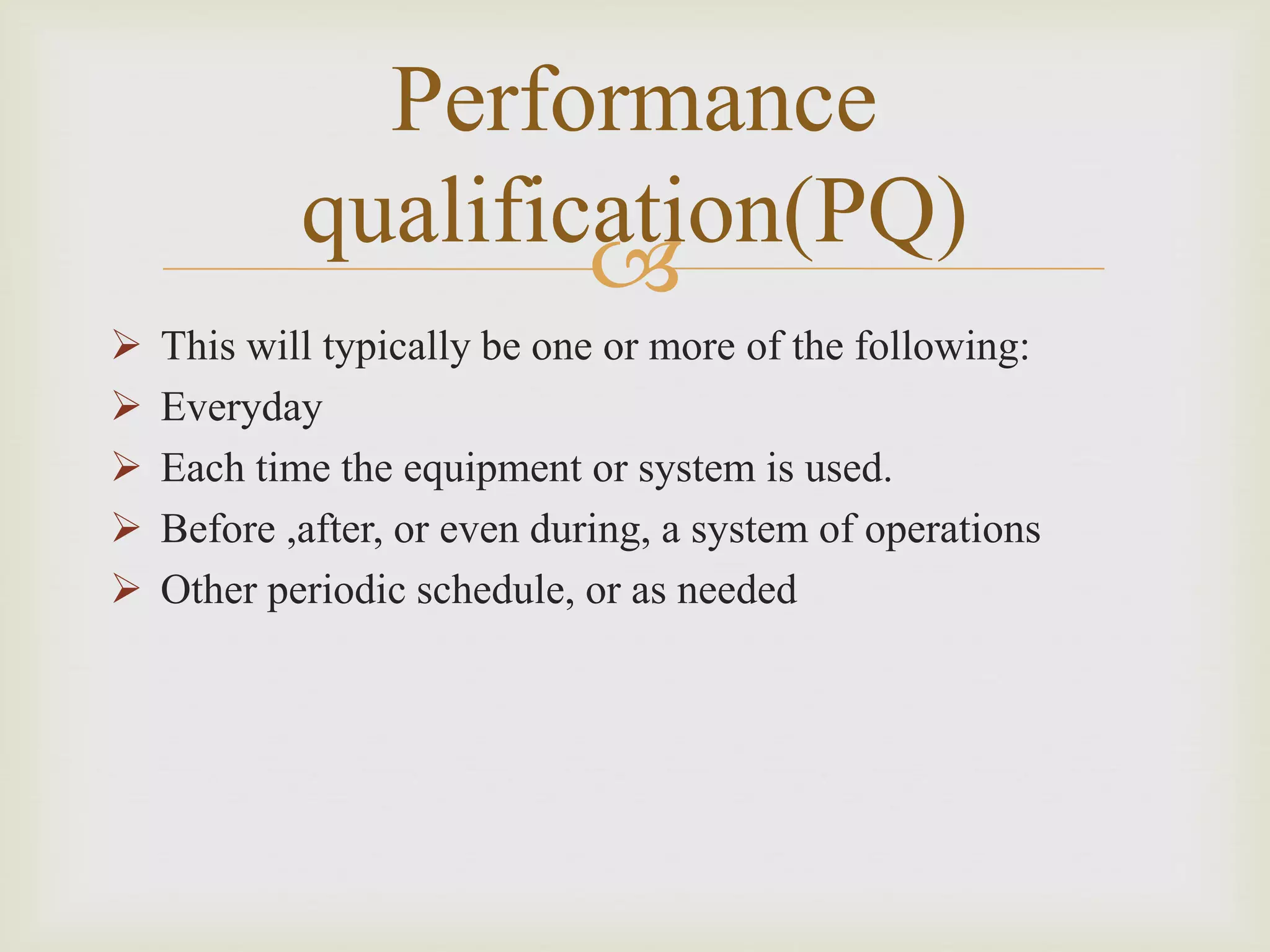 
Performance
qualification(PQ)
 This will typically be one or more of the following:
 Everyday
 Each time the equipment or system is used.
 Before ,after, or even during, a system of operations
 Other periodic schedule, or as needed
 
