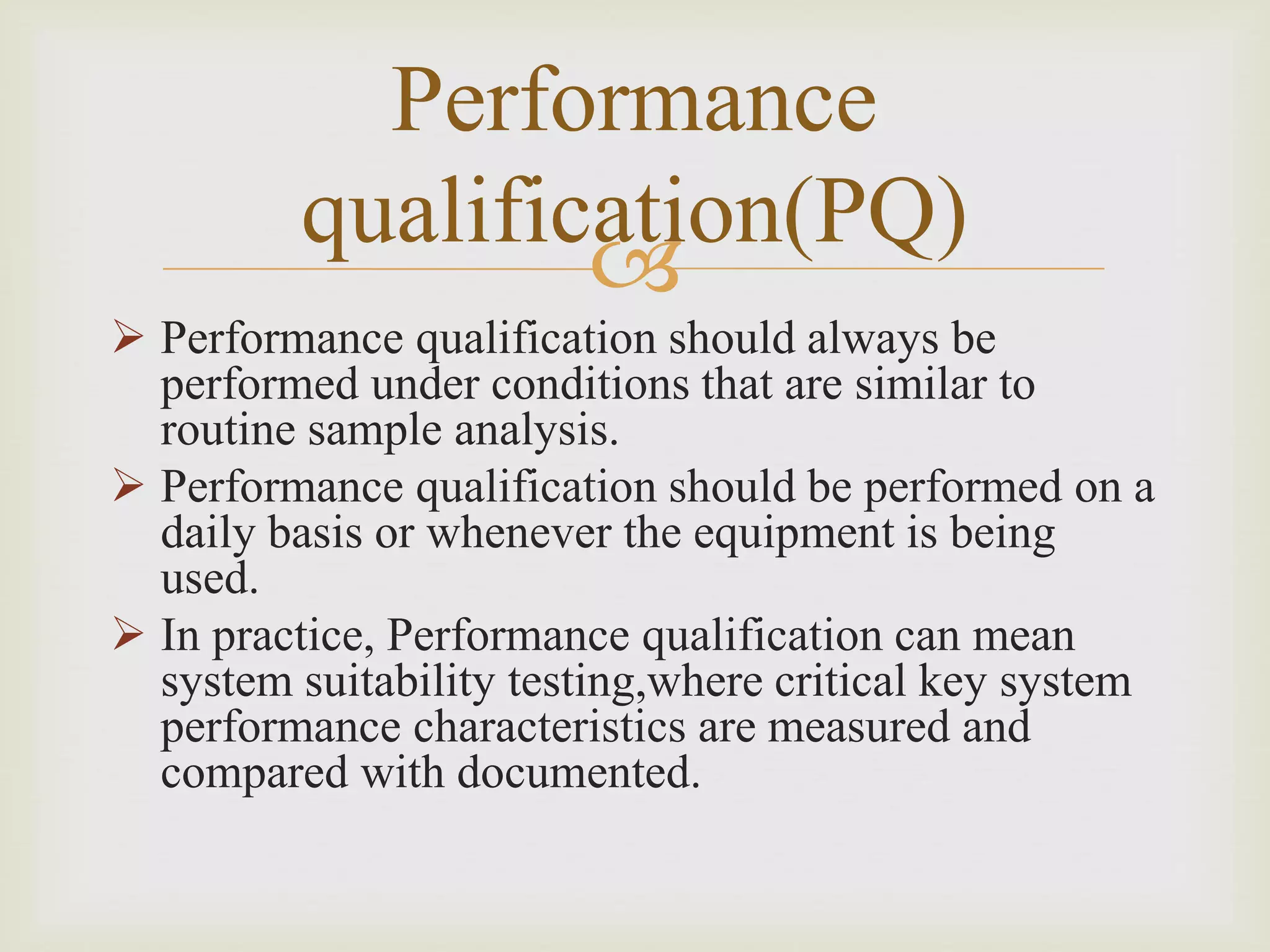 
Performance
qualification(PQ)
 Performance qualification should always be
performed under conditions that are similar to
routine sample analysis.
 Performance qualification should be performed on a
daily basis or whenever the equipment is being
used.
 In practice, Performance qualification can mean
system suitability testing,where critical key system
performance characteristics are measured and
compared with documented.
 