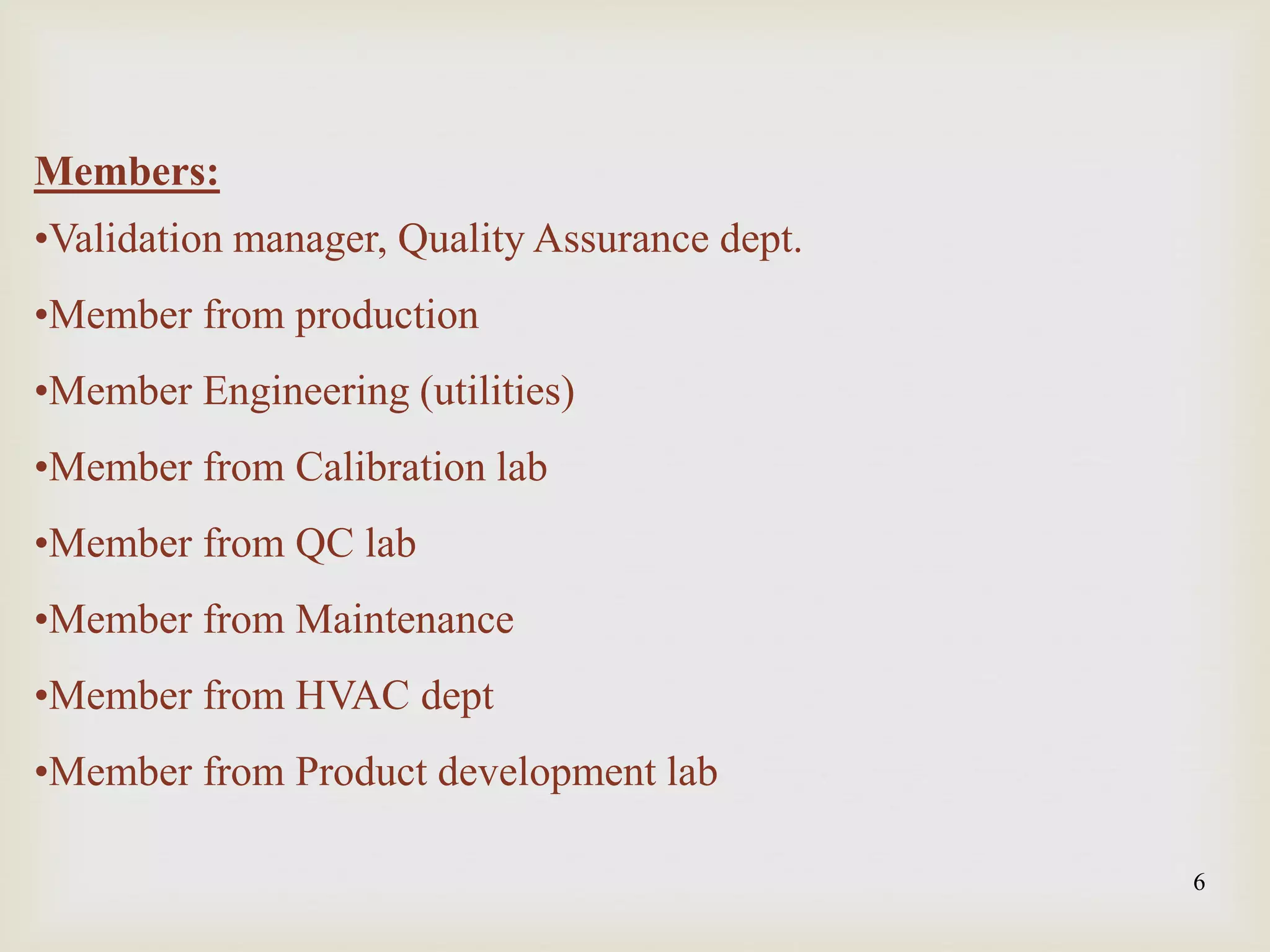 6
Members:
•Validation manager, Quality Assurance dept.
•Member from production
•Member Engineering (utilities)
•Member from Calibration lab
•Member from QC lab
•Member from Maintenance
•Member from HVAC dept
•Member from Product development lab
 