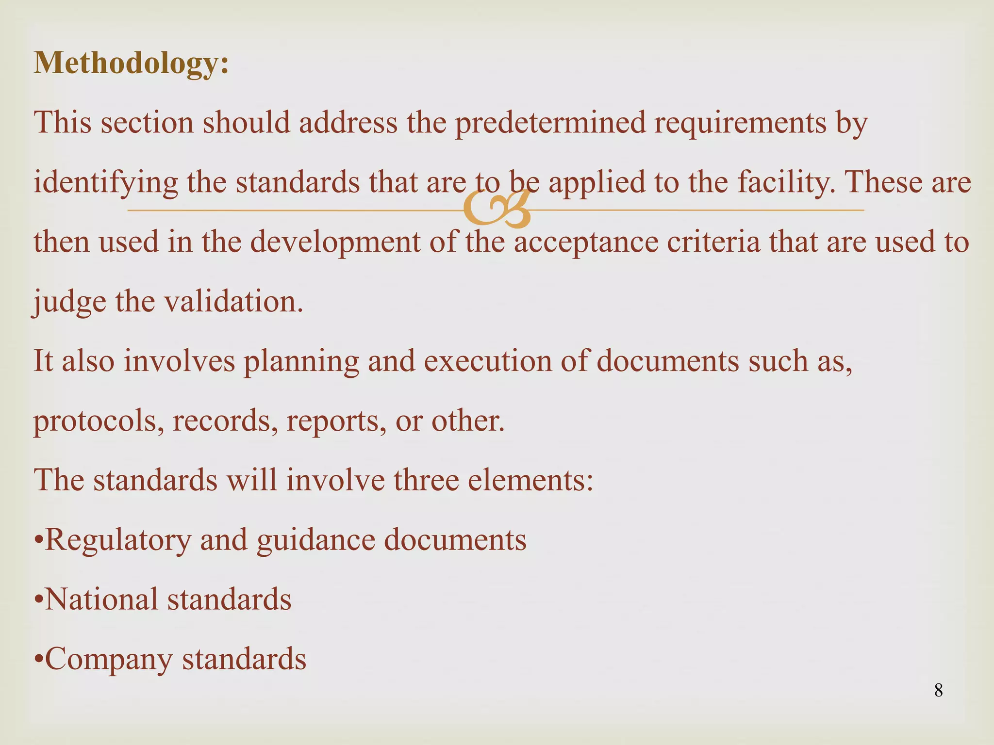 
8
Methodology:
This section should address the predetermined requirements by
identifying the standards that are to be applied to the facility. These are
then used in the development of the acceptance criteria that are used to
judge the validation.
It also involves planning and execution of documents such as,
protocols, records, reports, or other.
The standards will involve three elements:
•Regulatory and guidance documents
•National standards
•Company standards
 