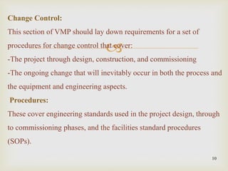 
10
Change Control:
This section of VMP should lay down requirements for a set of
procedures for change control that cover:
-The project through design, construction, and commissioning
-The ongoing change that will inevitably occur in both the process and
the equipment and engineering aspects.
Procedures:
These cover engineering standards used in the project design, through
to commissioning phases, and the facilities standard procedures
(SOPs).
 