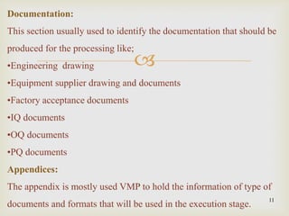 
11
Documentation:
This section usually used to identify the documentation that should be
produced for the processing like;
•Engineering drawing
•Equipment supplier drawing and documents
•Factory acceptance documents
•IQ documents
•OQ documents
•PQ documents
Appendices:
The appendix is mostly used VMP to hold the information of type of
documents and formats that will be used in the execution stage.
 