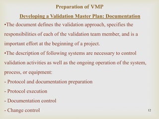 Developing a Validation Master Plan: Documentation
•The document defines the validation approach, specifies the
responsibilities of each of the validation team member, and is a
important effort at the beginning of a project.
•The description of following systems are necessary to control
validation activities as well as the ongoing operation of the system,
process, or equipment:
- Protocol and documentation preparation
- Protocol execution
- Documentation control
- Change control 12
Preparation of VMP
 