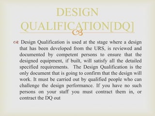 
 Design Qualification is used at the stage where a design
that has been developed from the URS, is reviewed and
documented by competent persons to ensure that the
designed equipment, if built, will satisfy all the detailed
specified requirements. The Design Qualification is the
only document that is going to confirm that the design will
work. It must be carried out by qualified people who can
challenge the design performance. If you have no such
persons on your staff you must contract them in, or
contract the DQ out
DESIGN
QUALIFICATION[DQ]
 