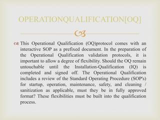 
 This Operational Qualification (OQ)protocol comes with an
interactive SOP as a prefixed document. In the preparation of
the Operational Qualification validation protocols, it is
important to allow a degree of flexibility. Should the OQ remain
untouchable until the Installation-Qualification (IQ) is
completed and signed off. The Operational Qualification
includes a review of the Standard Operating Procedure (SOP's)
for startup, operation, maintenance, safety, and cleaning /
sanitization as applicable, must they be in fully approved
format? These flexibilities must be built into the qualification
process.
OPERATIONQUALIFICATION[OQ]
 