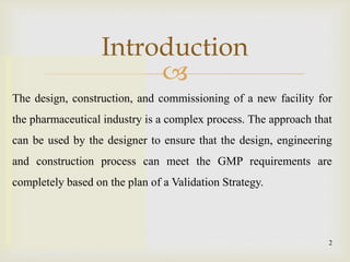 
Introduction
2
The design, construction, and commissioning of a new facility for
the pharmaceutical industry is a complex process. The approach that
can be used by the designer to ensure that the design, engineering
and construction process can meet the GMP requirements are
completely based on the plan of a Validation Strategy.
 