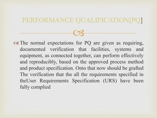 
 The normal expectations for PQ are given as requiring,
documented verification that facilities, systems and
equipment, as connected together, can perform effectively
and reproducibly, based on the approved process method
and product specification. Onto that now should be grafted
The verification that the all the requirements specified in
theUser Requirements Specification (URS) have been
fully complied
PERFORMANCE QUALIFICATION[PQ]
 