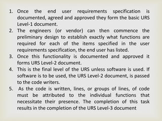 1. Once the end user requirements specification is
documented, agreed and approved they form the basic URS
Level-1 document.
2. The engineers (or vendor) can then commence the
preliminary design to establish exactly what functions are
required for each of the items specified in the user
requirements specification, the end user has listed.
3. Once this functionality is documented and approved it
forms URS Level-2 document.
4. This is the final level of the URS unless software is used. If
software is to be used, the URS Level-2 document, is passed
to the code writers.
5. As the code is written, lines, or groups of lines, of code
must be attributed to the individual functions that
necessitate their presence. The completion of this task
results in the completion of the URS Level-3 document
 