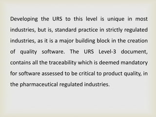 Developing the URS to this level is unique in most
industries, but is, standard practice in strictly regulated
industries, as it is a major building block in the creation
of quality software. The URS Level-3 document,
contains all the traceability which is deemed mandatory
for software assessed to be critical to product quality, in
the pharmaceutical regulated industries.
 