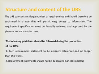 Structure and content of the URS
The URS can contain a large number of requirements and should therefore be
structured in a way that will permit easy access to information. The
requirement specification must be formally reviewed and approved by the
pharmaceutical manufacturer.
The following guidelines should be followed during the production
of the URS :
1. Each requirement statement to be uniquely referenced,and no longer
than 250 words.
2. Requirement statements should not be duplicated nor contradicted.
 
