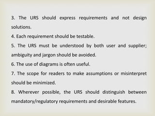 3. The URS should express requirements and not design
solutions.
4. Each requirement should be testable.
5. The URS must be understood by both user and supplier;
ambiguity and jargon should be avoided.
6. The use of diagrams is often useful.
7. The scope for readers to make assumptions or misinterpret
should be minimized.
8. Wherever possible, the URS should distinguish between
mandatory/regulatory requirements and desirable features.
 