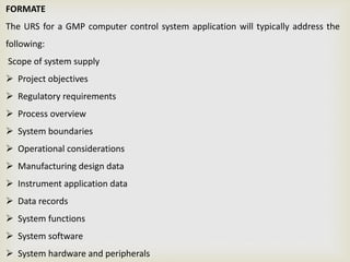 FORMATE
The URS for a GMP computer control system application will typically address the
following:
Scope of system supply
 Project objectives
 Regulatory requirements
 Process overview
 System boundaries
 Operational considerations
 Manufacturing design data
 Instrument application data
 Data records
 System functions
 System software
 System hardware and peripherals
 