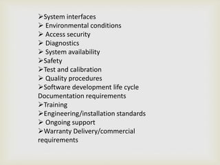 System interfaces
 Environmental conditions
 Access security
 Diagnostics
 System availability
Safety
Test and calibration
 Quality procedures
Software development life cycle
Documentation requirements
Training
Engineering/installation standards
 Ongoing support
Warranty Delivery/commercial
requirements
 