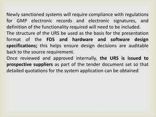 Newly sanctioned systems will require compliance with regulations
for GMP electronic records and electronic signatures, and
definition of the functionality required will need to be included.
The structure of the URS be used as the basis for the presentation
format of the FDS and hardware and software design
specifications; this helps ensure design decisions are auditable
back to the source requirement.
Once reviewed and approved internally, the URS is issued to
prospective suppliers as part of the tender document set so that
detailed quotations for the system application can be obtained
 