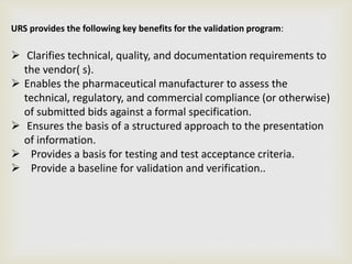 URS provides the following key benefits for the validation program:
 Clarifies technical, quality, and documentation requirements to
the vendor( s).
 Enables the pharmaceutical manufacturer to assess the
technical, regulatory, and commercial compliance (or otherwise)
of submitted bids against a formal specification.
 Ensures the basis of a structured approach to the presentation
of information.
 Provides a basis for testing and test acceptance criteria.
 Provide a baseline for validation and verification..
 