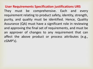 User Requirements Specification justifications URS
They must be comprehensive. Each and every
requirement relating to product safety, identity, strength,
purity, and quality must be identified. Hence, Quality
Assurance (QA) must have a significant role in reviewing
and approving the final set of requirements, and must be
an approver of changes to any requirement that can
affect the above product or process attributes (e.g.,
cGMP’s).
 