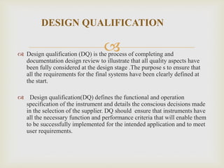 
DESIGN QUALIFICATION
 Design qualification (DQ) is the process of completing and
documentation design review to illustrate that all quality aspects have
been fully considered at the design stage .The purpose s to ensure that
all the requirements for the final systems have been clearly defined at
the start.
 Design qualification(DQ) defines the functional and operation
specification of the instrument and details the conscious decisions made
in the selection of the supplier. DQ should ensure that instruments have
all the necessary function and performance criteria that will enable them
to be successfully implemented for the intended application and to meet
user requirements.
 