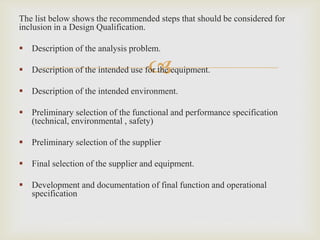 
The list below shows the recommended steps that should be considered for
inclusion in a Design Qualification.
 Description of the analysis problem.
 Description of the intended use for the equipment.
 Description of the intended environment.
 Preliminary selection of the functional and performance specification
(technical, environmental , safety)
 Preliminary selection of the supplier
 Final selection of the supplier and equipment.
 Development and documentation of final function and operational
specification
 