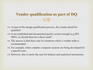 
Vendor qualification as part of DQ
 As part of the design qualification process, the vendor should be
qualified .
 Is an established and documented quality system enough (e.g.ISO
9001), or should there be a direct audit?
 The answer is that there may be situations where a vendor audit is
recommended .
 For example, when complex computer systems are being developed for
a specific user.
 However ,this is rarely the case for balance and analytical instruments.
 