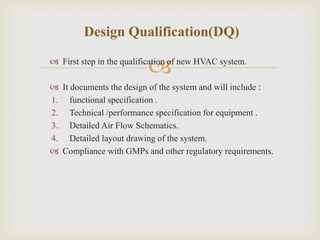 
Design Qualification(DQ)
 First step in the qualification of new HVAC system.
 It documents the design of the system and will include :
1. functional specification .
2. Technical /performance specification for equipment .
3. Detailed Air Flow Schematics.
4. Detailed layout drawing of the system.
 Compliance with GMPs and other regulatory requirements.
 
