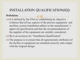 
INSTALLATION QUALIFICATION(IQ):
Definition:
 It is defined by the FDA as ,establishing by objective
evidence that all key aspects of the process equipment and
ancillary system installation adhere to the manufacturer’ s
approved specification and that the recommendations of
the supplier of the equipment are suitably considered.
 IQ is an acronym for “Installation Qualification”
 The purpose is to ensure that all aspects(static attributes) of
the facility or equipment are installed correctly and comply
with the original design.
 