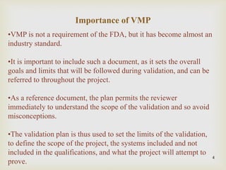 4
•VMP is not a requirement of the FDA, but it has become almost an
industry standard.
•It is important to include such a document, as it sets the overall
goals and limits that will be followed during validation, and can be
referred to throughout the project.
•As a reference document, the plan permits the reviewer
immediately to understand the scope of the validation and so avoid
misconceptions.
•The validation plan is thus used to set the limits of the validation,
to define the scope of the project, the systems included and not
included in the qualifications, and what the project will attempt to
prove.
Importance of VMP
 