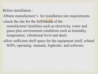 
Before installation :
-Obtain manufacturer’s for installation site requirements.
-check the site for the fulfillment of the
manufacturer’s(utilities such as electricity, water and
gases plus environment conditions such as humidity,
temperature, vibrational level and dust).
-allow sufficient shelf space for the equipment itself, related
SOPs, operating manuals, logbooks and software.
 