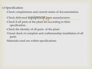
 Specification
-Check completeness and current status of documentation.
-Check delivered equipment from manufacturer.
-Check if all parts of the plant are according to their
specification.
-Check the identity of all parts of the plant.
-Visual check of complete and craftsmanship installation of all
parts.
-Materials used are within specifications.
 