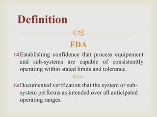 
FDA
Establishing confidence that process equipement
and sub-systems are capable of consistenttly
operating within stated limits and tolerance.
WHO
Documented verification that the system or sub-
system performs as intended over all anticipated
operating ranges.
Definition
 