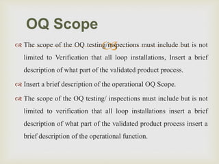  The scope of the OQ testing/inspections must include but is not
limited to Verification that all loop installations, Insert a brief
description of what part of the validated product process.
 Insert a brief description of the operational OQ Scope.
 The scope of the OQ testing/ inspections must include but is not
limited to verification that all loop installations insert a brief
description of what part of the validated product process insert a
brief description of the operational function.
OQ Scope
 