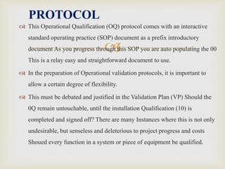 
 This Operational Qualification (OQ) protocol comes with an interactive
standard operating practice (SOP) document as a prefix introductory
document As you progress through this SOP you are auto populating the 00
This is a relay easy and straightforward document to use.
 In the preparation of Operational validation protocols, it is important to
allow a certain degree of flexibility.
 This must be debated and justified in the Validation Plan (VP) Should the
0Q remain untouchable, until the installation Qualification (10) is
completed and signed off? There are many Instances where this is not only
undesirable, but senseless and deleterious to project progress and costs
Shoued every function in a system or piece of equipment be qualified.
PROTOCOL
 