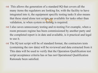 
 This allows the generation of a standard 0Q that covers all the
many items the regulators are looking for, with the facility to have
integrated into it, the equipment specific testing tasks It also means
that these stand alone test scripts are available for tasks other than
validation, ie when system re-testing is required.
 I also saves unnecessary testing and re-testing For example, when a
room pressure regime has been commissioned by another party and
the completed report is in date and available, is it practical and legal
to use it.
 The IQ test script will be of standard format, the contractors tests
(containing the raw data) will be reviewed and data extracted from it
This data will be used to verify that the Operation Qualification test
script acceptance criteria has or has not Operational Qualification
Rationale been satisfied.
 