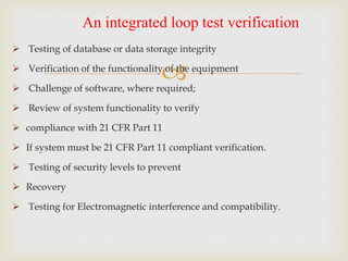 
 Testing of database or data storage integrity
 Verification of the functionality of the equipment
 Challenge of software, where required;
 Review of system functionality to verify
 compliance with 21 CFR Part 11
 If system must be 21 CFR Part 11 compliant verification.
 Testing of security levels to prevent
 Recovery
 Testing for Electromagnetic interference and compatibility.
An integrated loop test verification
 