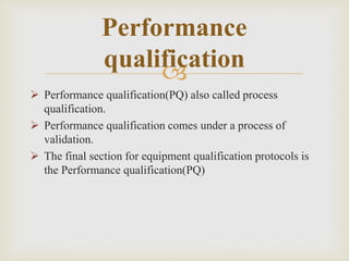
Performance
qualification
 Performance qualification(PQ) also called process
qualification.
 Performance qualification comes under a process of
validation.
 The final section for equipment qualification protocols is
the Performance qualification(PQ)
 
