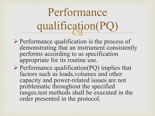 
Performance
qualification(PQ)
 Performance qualification is the process of
demonstrating that an instrument consistently
performs according to as specification
appropriate for its routine use.
 Performance qualification(PQ) implies that
factors such as loads,volumes and other
capacity and power-related issues are not
problematic throughout the specified
ranges.test methods shall be executed in the
order presented in the protocol.
 